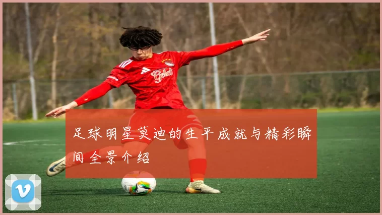 足球明星莫迪的生平成就与精彩瞬间全景介绍
