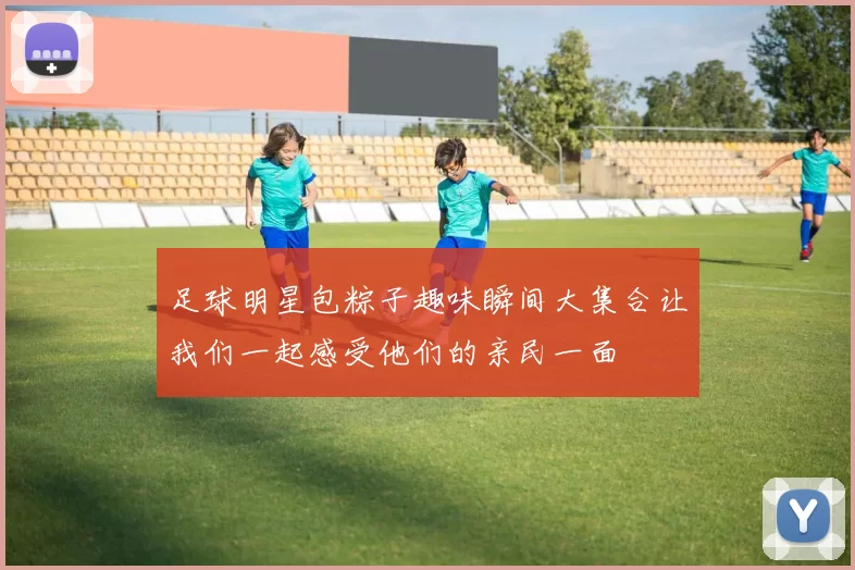 足球明星包粽子趣味瞬间大集合让我们一起感受他们的亲民一面