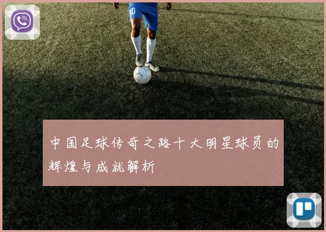 中国足球传奇之路十大明星球员的辉煌与成就解析