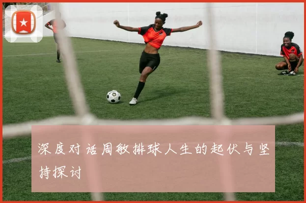 深度对话周敏排球人生的起伏与坚持探讨