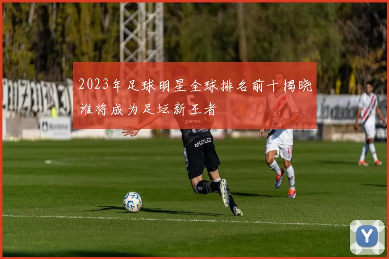 2023年足球明星全球排名前十揭晓谁将成为足坛新王者