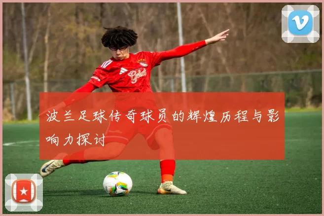 波兰足球传奇球员的辉煌历程与影响力探讨