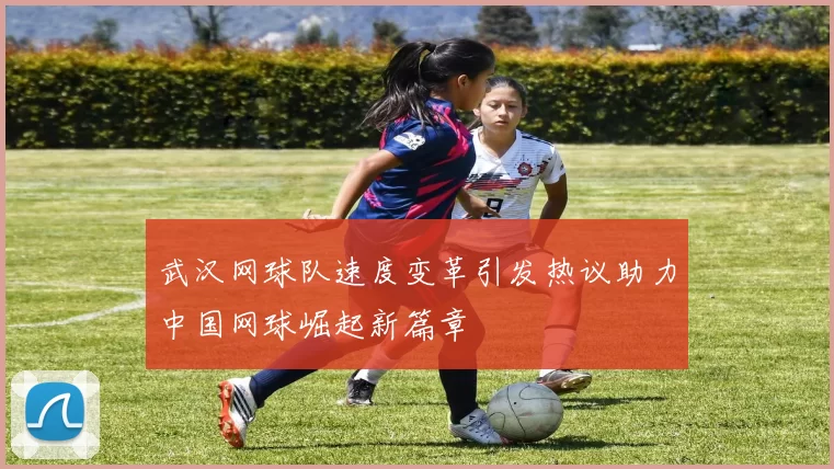 武汉网球队速度变革引发热议助力中国网球崛起新篇章