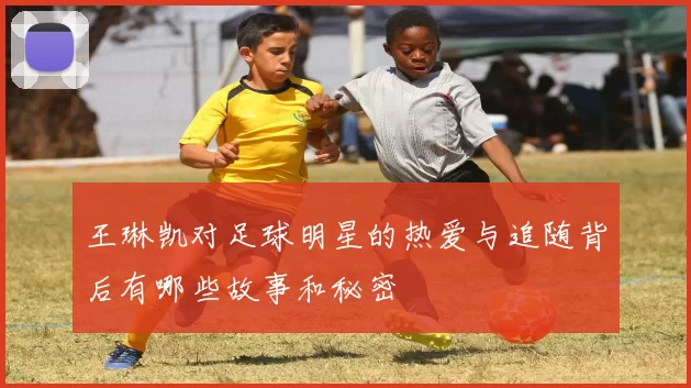 王琳凯对足球明星的热爱与追随背后有哪些故事和秘密