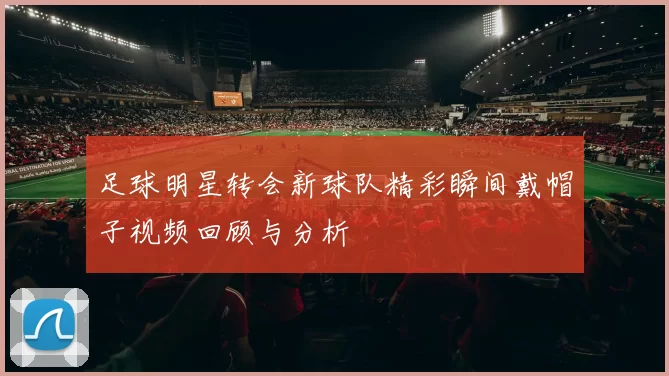 足球明星转会新球队精彩瞬间戴帽子视频回顾与分析