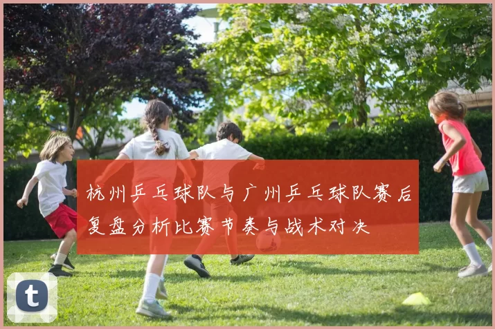 杭州乒乓球队与广州乒乓球队赛后复盘分析比赛节奏与战术对决