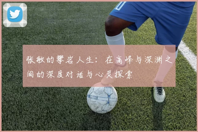 张敏的攀岩人生：在高峰与深渊之间的深度对话与心灵探索