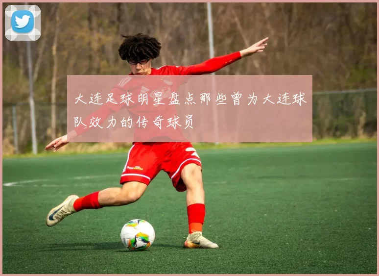 大连足球明星盘点那些曾为大连球队效力的传奇球员