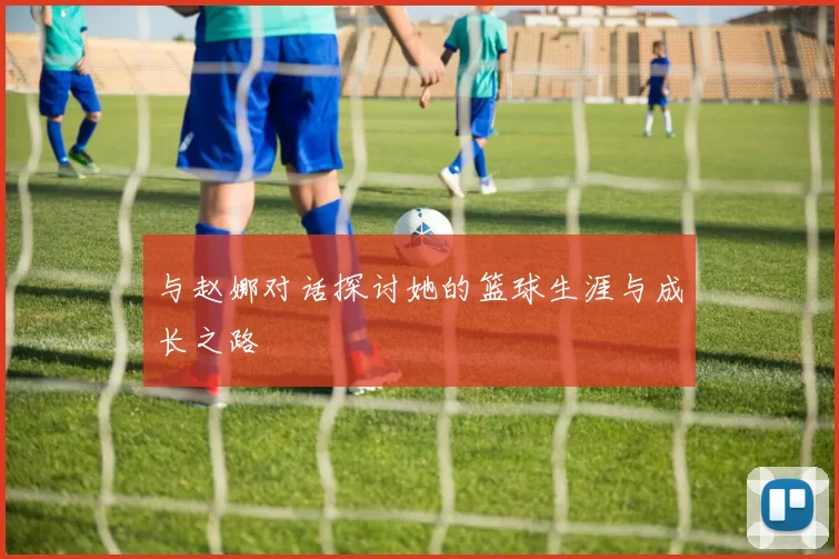 与赵娜对话探讨她的篮球生涯与成长之路
