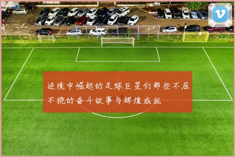 逆境中崛起的足球巨星们那些不屈不挠的奋斗故事与辉煌成就