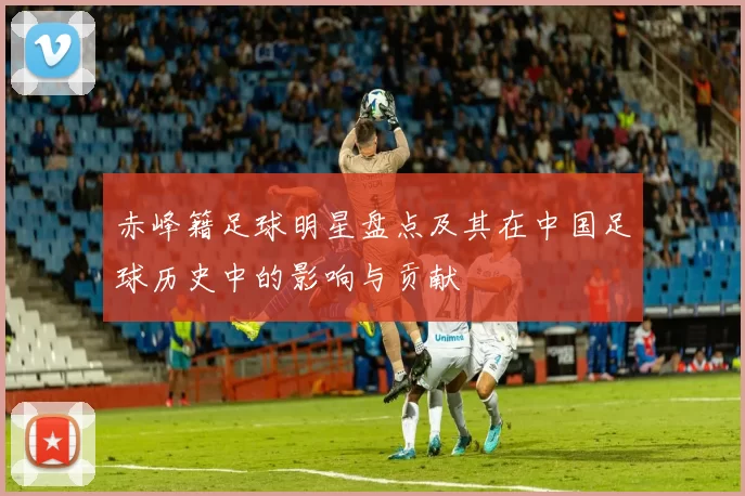 赤峰籍足球明星盘点及其在中国足球历史中的影响与贡献
