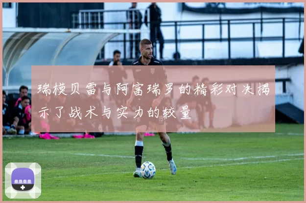 瑞模贝雷与阿富瑞罗的精彩对决揭示了战术与实力的较量