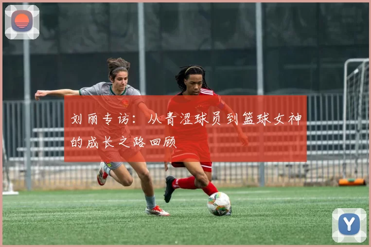 刘丽专访：从青涩球员到篮球女神的成长之路回顾