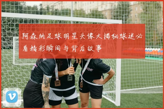阿森纳足球明星头像大揭秘球迷必看精彩瞬间与背后故事