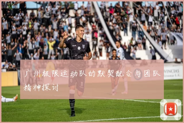 广州极限运动队的默契配合与团队精神探讨
