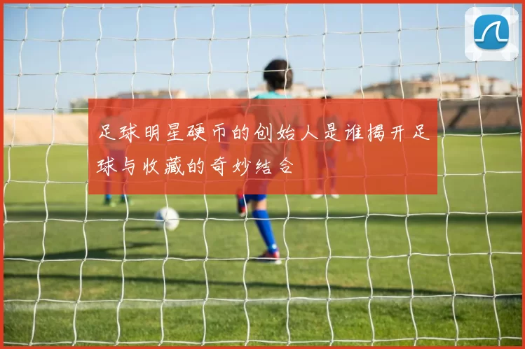足球明星硬币的创始人是谁揭开足球与收藏的奇妙结合
