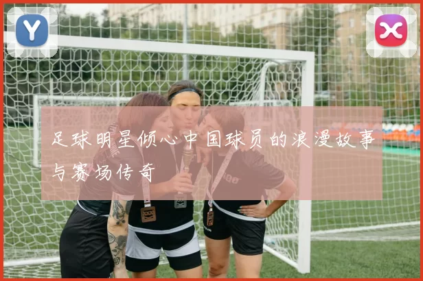 足球明星倾心中国球员的浪漫故事与赛场传奇