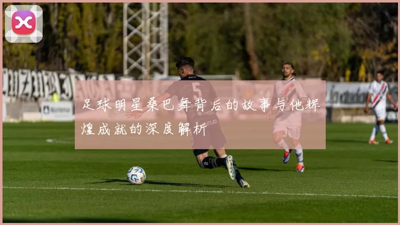 足球明星桑巴舞背后的故事与他辉煌成就的深度解析