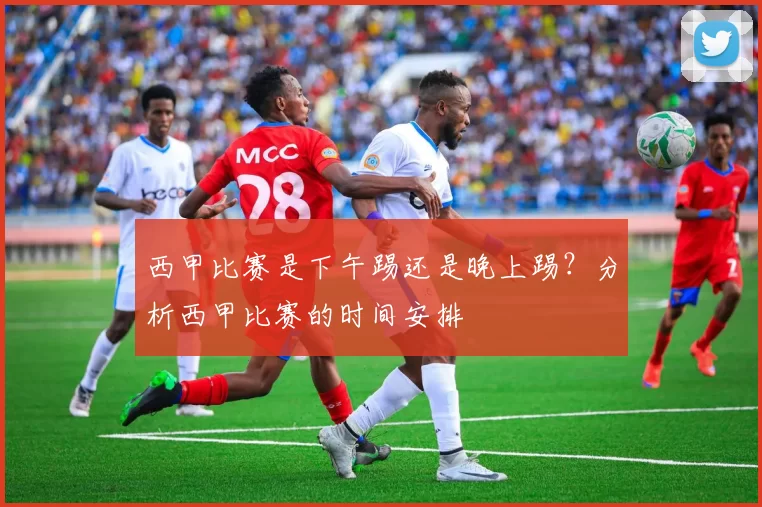 西甲比赛是下午踢还是晚上踢？分析西甲比赛的时间安排