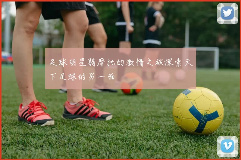 足球明星骑摩托的激情之旅探索天下足球的另一面