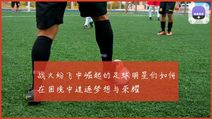 战火纷飞中崛起的足球明星们如何在困境中追逐梦想与荣耀