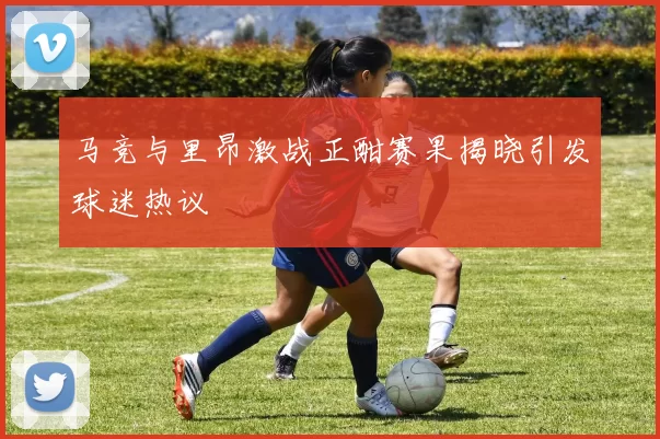 马竞与里昂激战正酣赛果揭晓引发球迷热议
