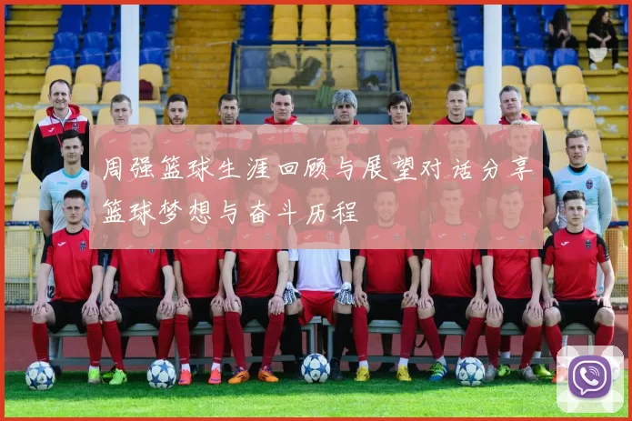 周强篮球生涯回顾与展望对话分享篮球梦想与奋斗历程