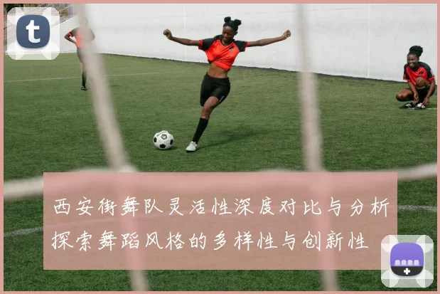 西安街舞队灵活性深度对比与分析探索舞蹈风格的多样性与创新性