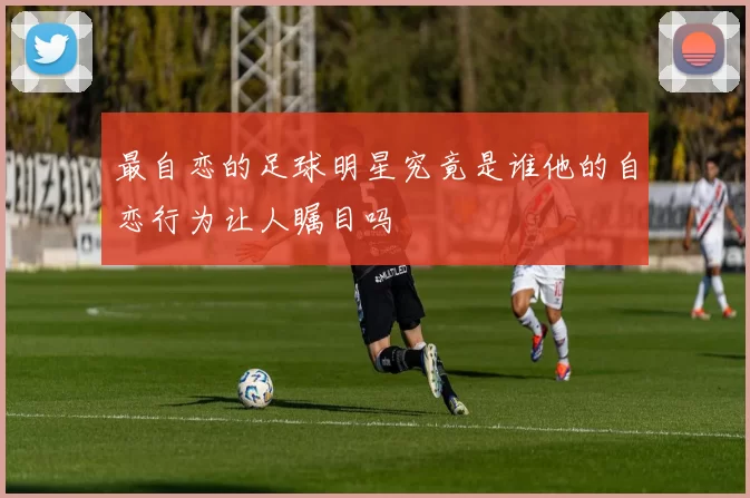 最自恋的足球明星究竟是谁他的自恋行为让人瞩目吗