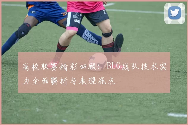 高校联赛精彩回顾：BLG战队技术实力全面解析与表现亮点