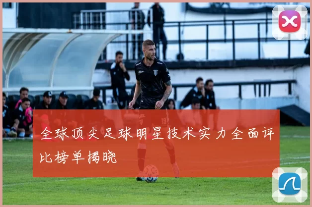 全球顶尖足球明星技术实力全面评比榜单揭晓