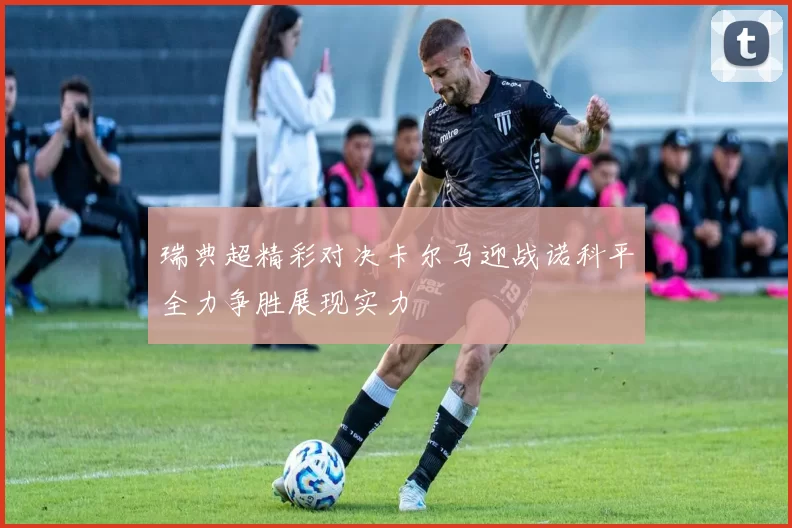 瑞典超精彩对决卡尔马迎战诺科平全力争胜展现实力
