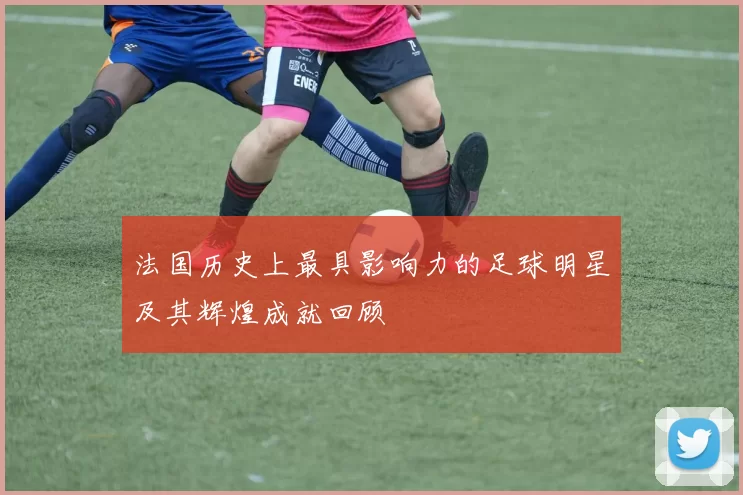 法国历史上最具影响力的足球明星及其辉煌成就回顾