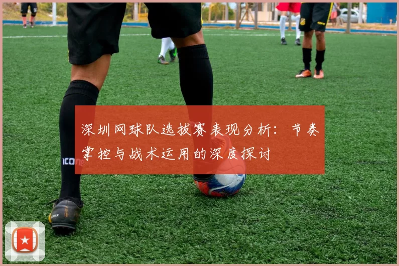 深圳网球队选拔赛表现分析：节奏掌控与战术运用的深度探讨
