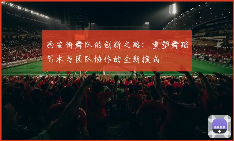 西安街舞队的创新之路：重塑舞蹈艺术与团队协作的全新模式