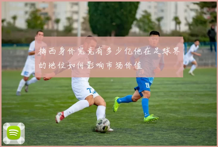 梅西身价究竟有多少亿他在足球界的地位如何影响市场价值