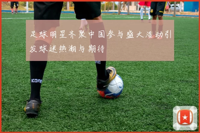 足球明星齐聚中国参与盛大活动引发球迷热潮与期待