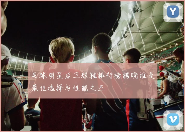 足球明星后卫球鞋排行榜揭晓谁是最佳选择与性能之王