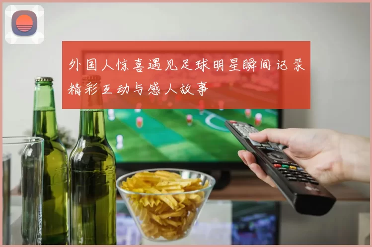 外国人惊喜遇见足球明星瞬间记录精彩互动与感人故事