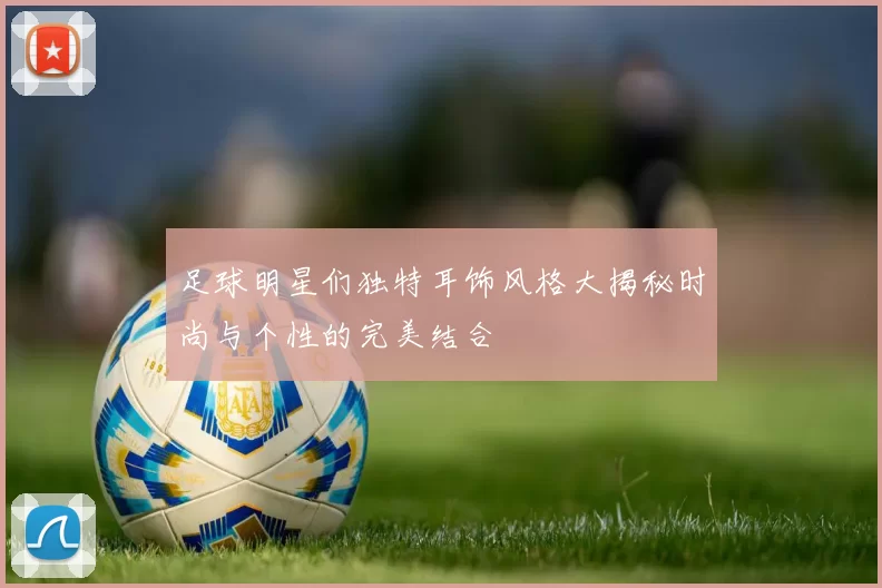 足球明星们独特耳饰风格大揭秘时尚与个性的完美结合