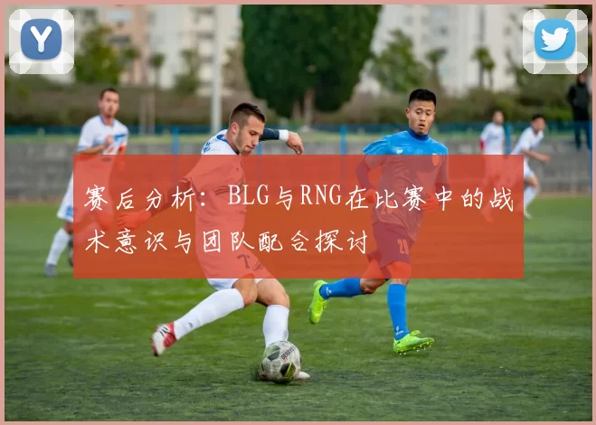 赛后分析：BLG与RNG在比赛中的战术意识与团队配合探讨