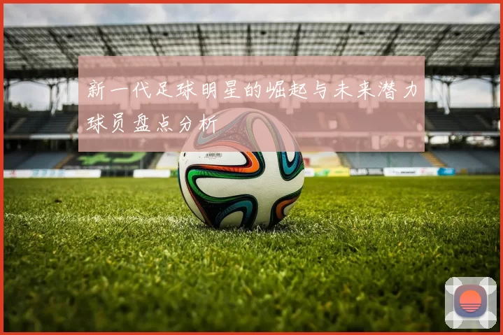 新一代足球明星的崛起与未来潜力球员盘点分析