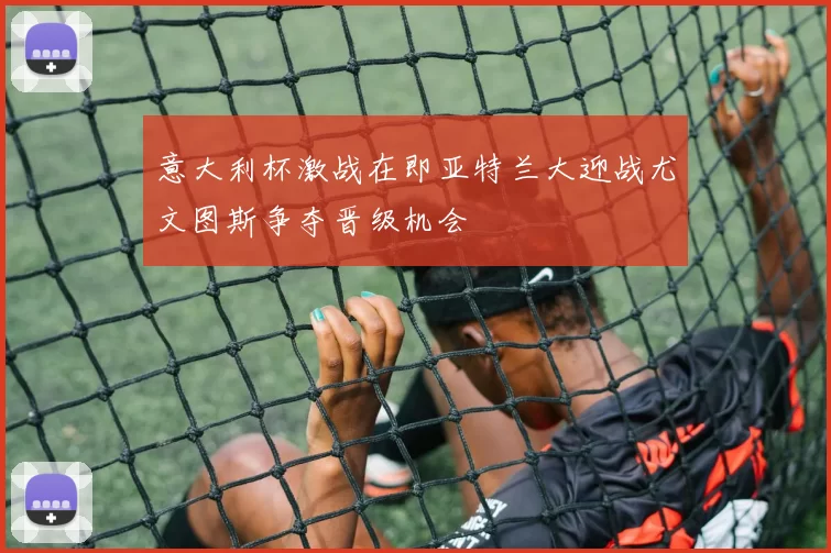 意大利杯激战在即亚特兰大迎战尤文图斯争夺晋级机会