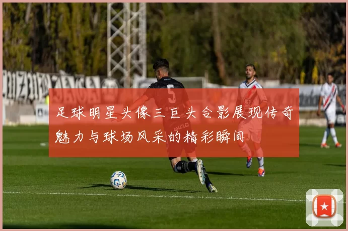 足球明星头像三巨头合影展现传奇魅力与球场风采的精彩瞬间