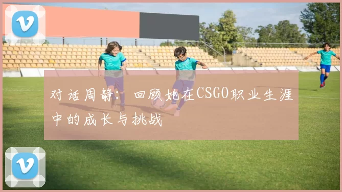 对话周静：回顾她在CSGO职业生涯中的成长与挑战