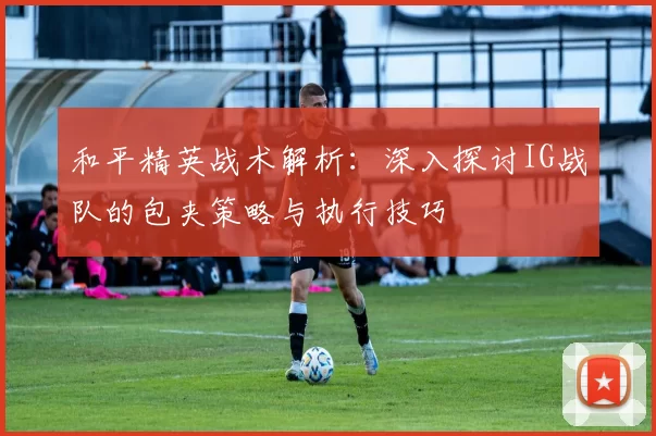和平精英战术解析：深入探讨IG战队的包夹策略与执行技巧