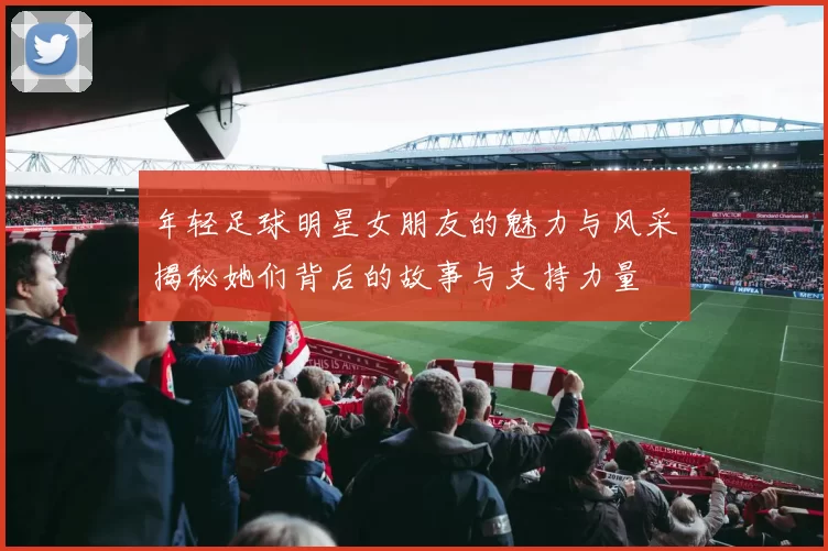 年轻足球明星女朋友的魅力与风采揭秘她们背后的故事与支持力量
