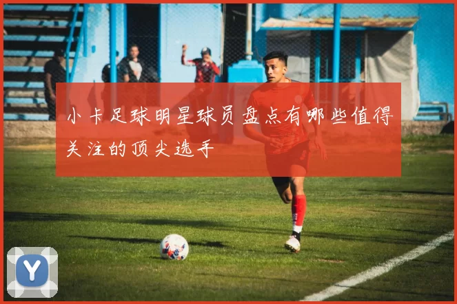 小卡足球明星球员盘点有哪些值得关注的顶尖选手