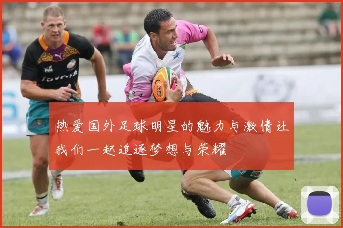 热爱国外足球明星的魅力与激情让我们一起追逐梦想与荣耀