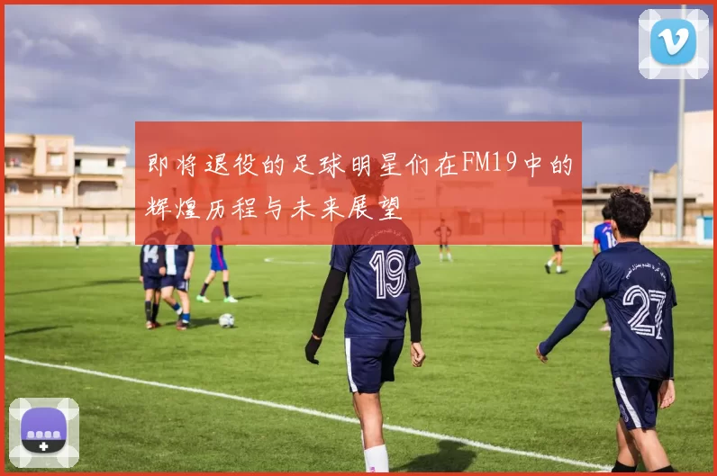 即将退役的足球明星们在FM19中的辉煌历程与未来展望